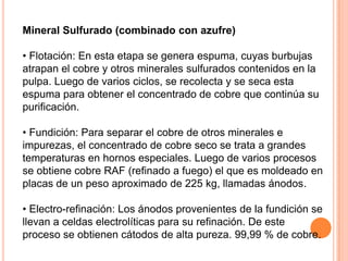 Mineral Sulfurado (combinado con azufre)

• Flotación: En esta etapa se genera espuma, cuyas burbujas
atrapan el cobre y otros minerales sulfurados contenidos en la
pulpa. Luego de varios ciclos, se recolecta y se seca esta
espuma para obtener el concentrado de cobre que continúa su
purificación.

• Fundición: Para separar el cobre de otros minerales e
impurezas, el concentrado de cobre seco se trata a grandes
temperaturas en hornos especiales. Luego de varios procesos
se obtiene cobre RAF (refinado a fuego) el que es moldeado en
placas de un peso aproximado de 225 kg, llamadas ánodos.

• Electro-refinación: Los ánodos provenientes de la fundición se
llevan a celdas electrolíticas para su refinación. De este
proceso se obtienen cátodos de alta pureza. 99,99 % de cobre.
 