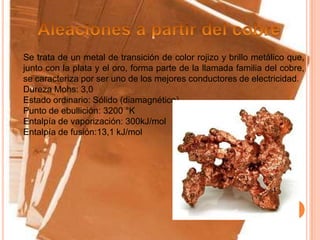 Se trata de un metal de transición de color rojizo y brillo metálico que,
junto con la plata y el oro, forma parte de la llamada familia del cobre,
se caracteriza por ser uno de los mejores conductores de electricidad.
Dureza Mohs: 3,0
Estado ordinario: Sólido (diamagnético)
Punto de ebullición: 3200 °K
Entalpía de vaporización: 300kJ/mol
Entalpía de fusión:13,1 kJ/mol
 