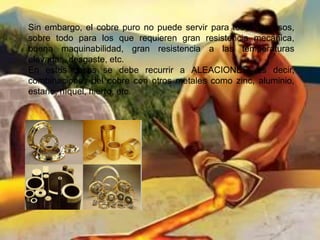 Sin embargo, el cobre puro no puede servir para todos los usos,
sobre todo para los que requieren gran resistencia mecánica,
buena maquinabilidad, gran resistencia a las temperaturas
elevadas, desgaste, etc.
En estos casos se debe recurrir a ALEACIONES, es decir,
combinaciones del cobre con otros metales como zinc, aluminio,
estaño, níquel, hierro, etc.
 