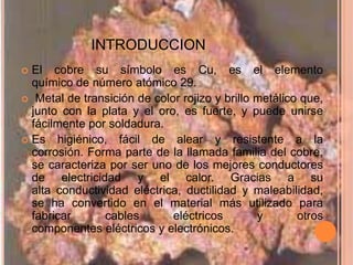 INTRODUCCION
 El cobre su símbolo es Cu, es el elemento
  químico de número atómico 29.
 Metal de transición de color rojizo y brillo metálico que,
  junto con la plata y el oro, es fuerte, y puede unirse
  fácilmente por soldadura.
 Es higiénico, fácil de alear y resistente a la
  corrosión. Forma parte de la llamada familia del cobre,
  se caracteriza por ser uno de los mejores conductores
  de electricidad y el calor. Gracias a su
  alta conductividad eléctrica, ductilidad y maleabilidad,
  se ha convertido en el material más utilizado para
  fabricar      cables       eléctricos        y       otros
  componentes eléctricos y electrónicos.
 