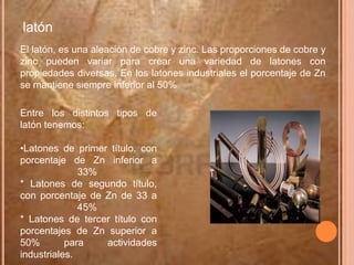latón
El latón, es una aleación de cobre y zinc. Las proporciones de cobre y
zinc pueden variar para crear una variedad de latones con
propiedades diversas. En los latones industriales el porcentaje de Zn
se mantiene siempre inferior al 50%

Entre los distintos tipos de
latón tenemos:

•Latones de primer título, con
porcentaje de Zn inferior a
              33%
* Latones de segundo título,
con porcentaje de Zn de 33 a
              45%
* Latones de tercer título con
porcentajes de Zn superior a
50%        para   actividades
industriales.
 
