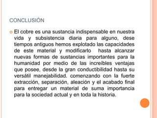 CONCLUSIÓN

   El cobre es una sustancia indispensable en nuestra
    vida y subsistencia diaria para alguno, dese
    tiempos antiguos hemos explotado las capacidades
    de este material y modificarlo hasta alcanzar
    nuevas formas de sustancias importantes para la
    humanidad por medio de las increíbles ventajas
    que posee, desde la gran conductibilidad hasta su
    versátil manejabilidad. comenzando con la fuerte
    extracción, separación, aleación y el acabado final
    para entregar un material de suma importancia
    para la sociedad actual y en toda la historia.
 