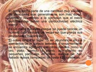 El cobre forma parte de una cantidad muy elevada
  de aleaciones que generalmente son más duras,
  fuertes y resistentes a la corrosión que el cobre
  puro, aunque tienen una conductividad eléctrica
  menor.
 Es un metal duradero porque se puede reciclar un
  número casi ilimitado de veces sin que pierda sus
  propiedades mecánicas.
 El cobre ocupa el lugar 15 en abundancia en los
  elementos de la corteza terrestre. Frecuentemente
  se encuentra agregado con otros metales como el
  oro, plata, bismuto y plomo, apareciendo en
  pequeñas partículas en rocas, aunque se han
  hallado masas compactas de hasta 420 toneladas.
 