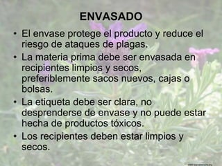 www.sierradebaza.org
ENVASADO
• El envase protege el producto y reduce el
riesgo de ataques de plagas.
• La materia prima debe ser envasada en
recipientes limpios y secos,
preferiblemente sacos nuevos, cajas o
bolsas.
• La etiqueta debe ser clara, no
desprenderse de envase y no puede estar
hecha de productos tóxicos.
• Los recipientes deben estar limpios y
secos.
 