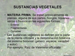 www.sierradebaza.org
SUSTANCIAS VEGETALES
• MATERIA PRIMA: Se tratan principalmente de
plantas, alguna de sus partes, hongos, líquenes
secos o frescos en las siguientes formas:
– Enteras
– Fragmentadas
– Cortadas
• Las sustancias vegetales se definen por la parte
de la planta utilizada y la denominación botánica
del sistema binomial (género, especie, variedad
y autor).
Por ejemplo: Raíz de Valeriana officinalis
 