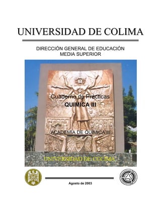UNIVERSIDAD DE COLIMA
   DIRECCIÓN GENERAL DE EDUCACIÓN
           MEDIA SUPERIOR




       Cuaderno de Prácticas
           QUIMICA II I



       ACADEMIA DE QUÍMICA III




              Agosto de 2003
 
