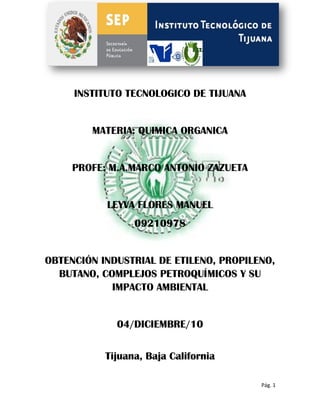 INSTITUTO TECNOLOGICO DE TIJUANA


        MATERIA: QUIMICA ORGANICA


     PROFE: M.A.MARCO ANTONIO ZAZUETA


           LEYVA FLORES MANUEL
                 09210978


OBTENCIÓN INDUSTRIAL DE ETILENO, PROPILENO,
  BUTANO, COMPLEJOS PETROQUÍMICOS Y SU
            IMPACTO AMBIENTAL


             04/DICIEMBRE/10


           Tijuana, Baja California

                                        Pág. 1
 