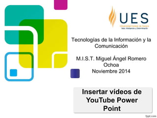 Tecnologías de la Información y la 
Comunicación 
M.I.S.T. Miguel Ángel Romero 
Ochoa 
Noviembre 2014 
Insertar vídeos de 
YouTube Power 
Point 
 