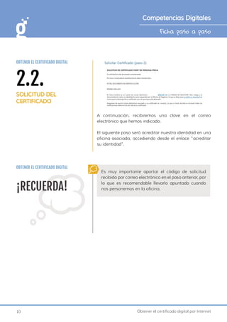 10 Obtener el certificado digital por Internet
Ficha paso a paso
Competencias Digitales
A continuación, recibiremos una clave en el correo
electrónico que hemos indicado.
El siguiente paso será acreditar nuestra identidad en una
oficina asociada, accediendo desde el enlace “acreditar
su identidad”.
OBTENER EL CERTIFICADO DIGITAL
¡RECUERDA!
Es muy importante aportar el código de solicitud
recibido por correo electrónico en el paso anterior, por
lo que es recomendable llevarlo apuntado cuando
nos personemos en la oficina.
2.2.
SOLICITUD DEL
CERTIFICADO
OBTENER EL CERTIFICADO DIGITAL
 