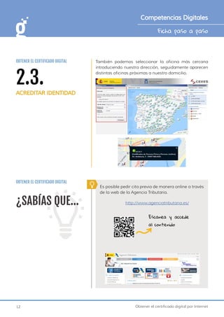 12 Obtener el certificado digital por Internet
Ficha paso a paso
Competencias Digitales
También podemos seleccionar la oficina más cercana
introduciendo nuestra dirección, seguidamente aparecen
distintas oficinas próximas a nuestro domicilio.
OBTENER EL CERTIFICADO DIGITAL
¿SABÍAS QUE...
Es posible pedir cita previa de manera online a través
de la web de la Agencia Tributaria.
http://www.agenciatributaria.es/
Escanea y accede
al contenido
2.3.
ACREDITAR IDENTIDAD
OBTENER EL CERTIFICADO DIGITAL
 