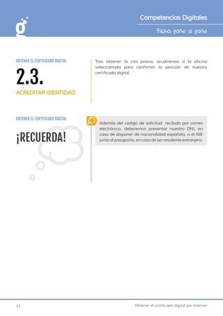 13 Obtener el certificado digital por Internet
Ficha paso a paso
Competencias Digitales
Tras obtener la cita previa, acudiremos a la oficina
seleccionada para confirmar la petición de nuestro
certificado digital.
¡RECUERDA!
Además del código de solicitud recibido por correo
electrónico, deberemos presentar nuestro DNI, en
caso de disponer de nacionalidad española, o el NIE
junto al pasaporte, en caso de ser residente extranjero.
OBTENER EL CERTIFICADO DIGITAL
2.3.
ACREDITAR IDENTIDAD
OBTENER EL CERTIFICADO DIGITAL
 