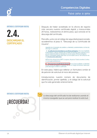 14 Obtener el certificado digital por Internet
Ficha paso a paso
Competencias Digitales
Después de haber acreditado en la oficina de registro
más cercana nuestro certificado digital, y transcurridas
24 horas, realizaremos el último paso, que consiste en la
descarga del certificado.
Para ello, junto con el código de seguridad proporcionado,
accederemos al paso 4, “Descarga de su Certificado de
Usuario”.
En este paso, habrá que rellenar un formulario similar al
de petición de solicitud al inicio del proceso.
Introduciremos nuestro número de documento de
identificación, primer apellido, y el código de la solicitud
que ha sido generado anteriormente.
¡RECUERDA!
La descarga del certificado ha de realizarse usando el
misma navegador que se usó para realizar la solicitud.
OBTENER EL CERTIFICADO DIGITAL
2.4.
DESCARGAR EL
CERTIFICADO
OBTENER EL CERTIFICADO DIGITAL
 