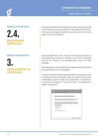 15 Obtener el certificado digital por Internet
Ficha paso a paso
Competencias Digitales
Nuevamente debemos aceptar las condiciones del uso del
certificado y pulsar sobre el botón “Descargar Certificado”.
Una vez descargado volvemos a pulsar sobre el archivo
para iniciar la instalación.
2.4.
DESCARGAR EL
CERTIFICADO
OBTENER EL CERTIFICADO DIGITAL
Esta pantalla de inicio muestra información sobre el
certificado que vamos a instalar, así como la entidad
que lo ha emitido y la entidad para quien ha sido
emitido.
3.
INSTALACIÓN DE UN
CERTIFICADO
OBTENER EL CERTIFICADO DIGITAL
Para apoyar en el procedimiento aparecerá el asistente
de importación de certificados.
En la primera pantalla es posible seleccionar para quién
instalaremos el certificado, para el usuario actual del
ordenador o para todos los disponibles. Dejaremos
la opción por defecto “usuario actual ” y pulsaremos
sobre “Siguiente”.
 