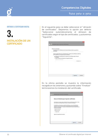 16 Obtener el certificado digital por Internet
Ficha paso a paso
Competencias Digitales
3.
INSTALACIÓN DE UN
CERTIFICADO
OBTENER EL CERTIFICADO DIGITAL En el siguiente paso se debe seleccionar el “almacén
de certificados”. Dejaremos la opción por defecto
“Seleccionar automáticamente el almacen de
certificados según el tipo de certificados. y pulsaremos
“Siguiente”.
En la última pantalla se muestra la información
recogida en las anteriores y pulsando sobre “Finalizar”
terminaremos la instalación del certificado.
 