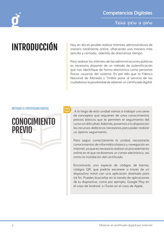 3 Obtener el certificado digital por Internet
Ficha paso a paso
Competencias Digitales
INTRODUCCIÓN
Hoy en día es posible realizar trámites administrativos de
manera totalmente online, ofreciendo una manera más
sencilla y cómoda, además de ahorrarnos tiempo.
Para realizar los trámites de las administraciones públicas
es necesario disponer de un método de autentificación
que nos identifique de forma electrónica como personas
físicas usuarias del sistema. Es por ello que la Fábrica
Nacional de Moneda y Timbre pone al servicio de los
ciudadanos la posibilidad de obtener un certificado digital.
OBTENER EL CERTIFICADO DIGITAL
A lo largo de esta unidad vamos a trabajar una serie
de conceptos que requieren de unos conocimientos
previos básicos que te permiten el seguimiento del
curso sin dificultad. Además, ponemos a tu disposición
los recursos didácticos necesarios para poder realizar
un óptimo seguimiento.
Para seguir correctamente la unidad, necesitarás
conocimientos de informática básica y navegación en
Internet, ya que es necesario realizar un procedimiento
online en el que recibiremos un correo electrónico, así
como la instalación del certificado.
Encontrarás una especie de códigos de barras,
códigos QR, que podrás escanear a través de un
dispositivo móvil con una aplicación diseñada para
tal fin. Puedes buscarlas en la tienda de aplicaciones
de tu dispositivo, como por ejemplo, Google Play en
el caso de Android, o iTunes en el caso de Apple.
CONOCIMIENTO
PREVIO
 