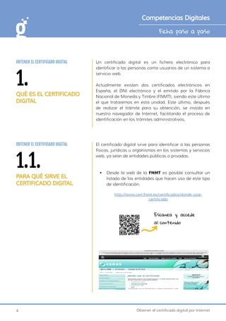 4 Obtener el certificado digital por Internet
Ficha paso a paso
Competencias Digitales
1.
QUÉ ES EL CERTIFICADO
DIGITAL
OBTENER EL CERTIFICADO DIGITAL Un certificado digital es un fichero electrónico para
identificar a las personas como usuarios de un sistema o
servicio web.
Actualmente existen dos certificados electrónicos en
España, el DNI electrónico y el emitido por la Fábrica
Nacional de Moneda y Timbre (FNMT), siendo este último
el que trataremos en esta unidad. Este último, después
de realizar el trámite para su obtención, se instala en
nuestro navegador de Internet, facilitando el proceso de
identificación en los trámites administrativos.
1.1.
PARA QUÉ SIRVE EL
CERTIFICADO DIGITAL
OBTENER EL CERTIFICADO DIGITAL El certificado digital sirve para identificar a las personas
físicas, jurídicas u organismos en los sistemas y servicios
web, ya sean de entidades públicas o privadas.
•	 Desde la web de la FNMT es posible consultar un
listado de las entidades que hacen uso de este tipo
de identificación.
http://www.cert.fnmt.es/certificados/donde-usar-
certificado
Escanea y accede
al contenido
 