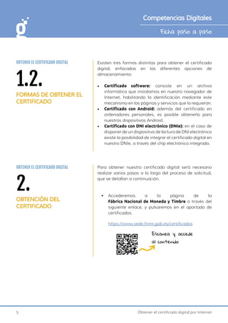 5 Obtener el certificado digital por Internet
Ficha paso a paso
Competencias Digitales
Existen tres formas distintas para obtener el certificado
digital, enfocadas en las diferentes opciones de
almacenamiento:
•	 Certificado software: consiste en un archivo
informático que instalamos en nuestro navegador de
Internet, habilitando la identificación mediante este
mecanismo en las páginas y servicios que lo requieran.
•	 Certificado con Android: además del certificado en
ordenadores personales, es posible obtenerlo para
nuestros dispositivos Android.
•	 Certificado con DNI electrónico (DNIe): en el caso de
disponer de un dispositivo de lectura de DNI electrónico
existe la posibilidad de integrar el certificado digital en
nuestro DNIe, a través del chip electrónico integrado.
Para obtener nuestro certificado digital será necesario
realizar varios pasos a lo largo del proceso de solicitud,
que se detallan a continuación.
•	 Accederemos a la página de la
Fábrica Nacional de Moneda y Timbre a través del
siguiente enlace, y pulsaremos en el apartado de
certificados.
https://www.sede.fnmt.gob.es/certificados
2.
OBTENCIÓN DEL
CERTIFICADO
OBTENER EL CERTIFICADO DIGITAL
Escanea y accede
al contenido
1.2.
FORMAS DE OBTENER EL
CERTIFICADO
OBTENER EL CERTIFICADO DIGITAL
 