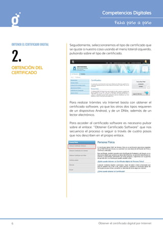 6 Obtener el certificado digital por Internet
Ficha paso a paso
Competencias Digitales
Seguidamente, seleccionaremos el tipo de certificado que
se ajuste a nuestro caso usando el menú lateral izquierdo,
pulsando sobre el tipo de certificado.
Para realizar trámites vía Internet basta con obtener el
certificado software, ya que los otros dos tipos requieren
de un dispositivo Android, y de un DNIe, además de un
lector electrónico.
Para acceder al certificado software es necesario pulsar
sobre el enlace: “Obtener Certificado Software” que nos
secuencia el proceso a seguir a través de cuatro pasos
que nos describen en el propio enlace.
2.
OBTENCIÓN DEL
CERTIFICADO
OBTENER EL CERTIFICADO DIGITAL
 