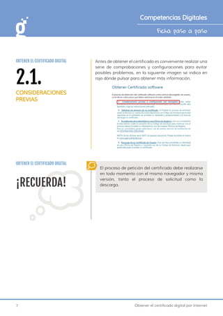 7 Obtener el certificado digital por Internet
Ficha paso a paso
Competencias Digitales
Antes de obtener el certificado es conveniente realizar una
serie de comprobaciones y configuraciones para evitar
posibles problemas, en la siguiente imagen se indica en
rojo dónde pulsar para obtener más información.
¡RECUERDA!
El proceso de petición del certificado debe realizarse
en todo momento con el mismo navegador y misma
versión, tanto el proceso de solicitud como la
descarga.
OBTENER EL CERTIFICADO DIGITAL
2.1.
CONSIDERACIONES
PREVIAS
OBTENER EL CERTIFICADO DIGITAL
 