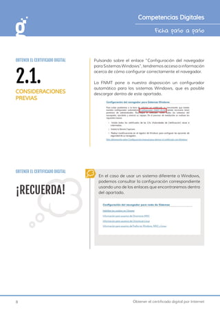 8 Obtener el certificado digital por Internet
Ficha paso a paso
Competencias Digitales
Pulsando sobre el enlace “Configuración del navegador
para Sistemas Windows”, tendremos acceso a información
acerca de cómo configurar correctamente el navegador.
La FNMT pone a nuestra disposición un configurador
automático para los sistemas Windows, que es posible
descargar dentro de este apartado.
¡RECUERDA!
En el caso de usar un sistema diferente a Windows,
podemos consultar la configuración correspondiente
usando uno de los enlaces que encontraremos dentro
del apartado.
OBTENER EL CERTIFICADO DIGITAL
2.1.
CONSIDERACIONES
PREVIAS
OBTENER EL CERTIFICADO DIGITAL
 