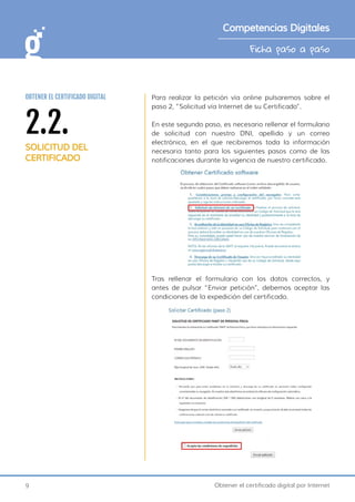 9 Obtener el certificado digital por Internet
Ficha paso a paso
Competencias Digitales
Para realizar la petición vía online pulsaremos sobre el
paso 2, “Solicitud vía Internet de su Certificado”.
En este segundo paso, es necesario rellenar el formulario
de solicitud con nuestro DNI, apellido y un correo
electrónico, en el que recibiremos toda la información
necesaria tanto para los siguientes pasos como de las
notificaciones durante la vigencia de nuestro certificado.
Tras rellenar el formulario con los datos correctos, y
antes de pulsar “Enviar petición”, debemos aceptar las
condiciones de la expedición del certificado.
2.2.
SOLICITUD DEL
CERTIFICADO
OBTENER EL CERTIFICADO DIGITAL
 