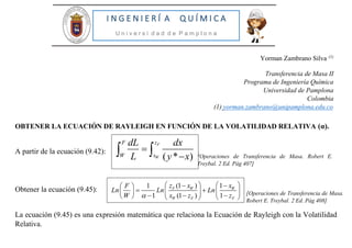 [Operaciones de Transferencia de Masa.
Robert E. Treybal. 2 Ed. Pág 408]
I N G E N I E R Í A Q U Í M I C A
U n i v e r s i d a d d e P a m p l o n a
Yorman Zambrano Silva (1)
Transferencia de Masa II
Programa de Ingeniería Química
Universidad de Pamplona
Colombia
(1) yorman.zambrano@unipamplona.edu.co
OBTENER LA ECUACIÓN DE RAYLEIGH EN FUNCIÓN DE LA VOLATILIDAD RELATIVA (α).
A partir de la ecuación (9.42):
Obtener la ecuación (9.45):
La ecuación (9.45) es una expresión matemática que relaciona la Ecuación de Rayleigh con la Volatilidad
Relativa.
[Operaciones de Transferencia de Masa. Robert E.
Treybal. 2 Ed. Pág 407]
( * )
F
W
F z
W x
dL dx
L y x

 
(1 ) 11
1 (1 ) 1
F W W
W F F
z x xF
Ln Ln Ln
W x z z
     
     
      
 