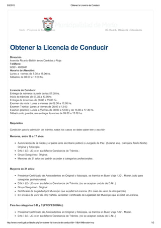 5/2/2015 Obtener la Licencia de Conducir
http://www.merlo.gob.ar/detalle.php?a=obtener­la­licencia­de­conducir&t=11&d=54&modo=imp 1/2
Obtener la Licencia de Conducir
Dirección
Avenida Ricardo Balbín entre Córdoba y Rioja
Teléfono:
0220 ­ 4826041
Horario de Atención:
Lunes a  viernes de 7:30 a 15:00 hs.
Sábados de 08:00 a 11:00 hs.
 
 
 
Licencia de Conducir
Entrega de números a partir de las 07:30 hs.
Inicio de trámites de 07.30 a 13.00hs
Entrega de Licencias de 08.00 a 15.00 hs.
Examen de vista: Lunes a viernes de 08.00 a 15.00 hs.
Examen Teórico: Lunes a viernes de 08.00 a 13.00
Examen práctico: Lunes a Viernes de 08.00 a 12.00 y de 14.00 a 17.30 hs. 
Sábado solo guardia para entregar licencias de 09:00 a 12:00 hs.
 
 
Requisitos
 
Condición para la admisión del trámite, todos los casos se debe saber leer y escribir:
 
Menores, entre 16 a 17 años:
 
Autorización de la madre y el padre ante escribano público o Juzgado de Paz. (Solanet esq. Cámpora, Merlo Norte)
Original y fotocopia.
D.N.I­ LE­ LC­ o en su defecto Constancia de Trámite.­
Grupo Sanguíneo: Original.
Menores de 21 años no podrán acceder a categorías profesionales. 
 
 
Mayores de 21 años:
 
Presentar Certificado de Antecedentes en Original y fotocopia, se tramita en Buen Viaje 1201, Morón.(solo para
categorias profesionales)
D.N.I­ LE­ LC­ o en su defecto Constancia de Trámite. (no se aceptan cedula de D.N.I.)
Grupo Sanguíneo: Original.
Certificado de Legalidad por Municipio que expidió la Licencia. (En caso de venir de otro partido).
En el caso de venir de otro Partido, acreditar: certificado de Legalidad del Municipio que expidió la Licencia.
 
 
Para las categorías E­D y C (PROFESIONAL) 
 
Presentar Certificado de Antecedentes en Original y fotocopia, se tramita en Buen Viaje 1201, Morón.
D.N.I­ LE­ LC­ o en su defecto Constancia de Trámite. (no se aceptan cedula de D.N.I.)
Merlo ­ Provincia de Buenos Aires Dr. Raúl A. Othacehé ­ Intendente
 