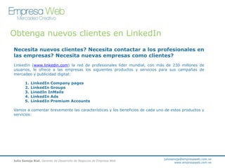 Obtenga nuevos clientes en LinkedIn
Necesita nuevos clientes? Necesita contactar a los profesionales en
las empresas? Necesita nuevas empresas como clientes?
LinkedIn (www.linkedin.com) la red de profesionales líder mundial, con más de 230 millones de
usuarios, le ofrece a las empresas los siguientes productos y servicios para sus campañas de
mercadeo y publicidad digital:
1.
2.
3.
4.
5.

LinkedIn Company pages
LinkedIn Groups
LinedIn InMails
LinkedIn Ads
LinkedIn Premium Accounts

Vamos a comentar brevemente las características y los beneficios de cada uno de estos productos y
servicios:

Julio Sanoja Rial. Gerente de Desarrollo de Negocios de Empresa Web

juliosanoja@empresaweb.com.ve
www.empresaweb.com.ve

 