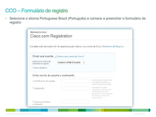 © 2010 Cisco e/ou suas afiliadas. Todos os direitos reservados. Cisco Confidencial 4
email@email.com
email@email.com
userID
senha
senha
• Selecione o idioma Portuguese Brazil (Português) e comece a preencher o formulário de
registro
senha
senha
 