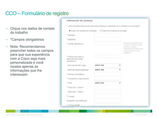© 2010 Cisco e/ou suas afiliadas. Todos os direitos reservados. Cisco Confidencial 5
email@email.com
userID
senha
senha
• Clique nos dados de contato
do trabalho
• *Campos obrigatórios
• Nota: Recomendamos
preencher todos os campos
para que sua experiência
com a Cisco seja mais
personalizada e você
receba apenas as
informações que lhe
interessam
Nome
Sobrenome
Cidade
12345
 