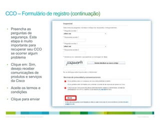 © 2010 Cisco e/ou suas afiliadas. Todos os direitos reservados. Cisco Confidencial 6
email@email.com
email@email.com
userID
senha
• Preencha as
perguntas de
segurança. Esta
etapa é muito
importante para
recuperar seu CCO
se ocorrer algum
problema
• Clique em: Sim,
desejo receber
comunicações de
produtos e serviços
da Cisco
• Aceite os termos e
condições
• Clique para enviar
 