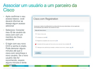 © 2010 Cisco e/ou suas afiliadas. Todos os direitos reservados. Cisco Confidencial 8
• Após confirmar o seu
acesso básico, você
deverá informar se
deseja algum acesso
adicional
• Selecione: Conectar
meu ID de usuário do
cisco.com com um
membro da Cisco
existente
• O login com seu novo
CCO e senha é criado.
Pode demorar alguns
minutos até que o
cisco.com reconheça o
novo usuário. Se o novo
usuário não for
reconhecido, espere
alguns minutos e tente
novamente
 