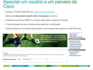 © 2010 Cisco e/ou suas afiliadas. Todos os direitos reservados. Cisco Confidencial 9
• Acesse o Partner Self Service www.cisco.com/go/pss
• Selecione Associate myself with a Company no menu.
• Preencha seu ID do CSCO no campo adequado e clique em Submit
• O administrador da sua empresa deve aprovar a solicitação
• Você receberá um e-mail de aprovação e terá acesso de parceiro em até 48 horas
 