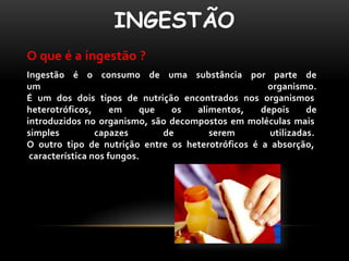 INGESTÃO
O que é a ingestão ?
Ingestão é o consumo de uma substância por parte de
um                                                  organismo.
É um dos dois tipos de nutrição encontrados nos organismos
heterotróficos,      em    que   os alimentos,     depois     de
introduzidos no organismo, são decompostos em moléculas mais
simples          capazes       de      serem         utilizadas.
O outro tipo de nutrição entre os heterotróficos é a absorção,
 característica nos fungos.
 
