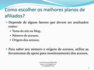 Como escolher os melhores planos de
afiliados?
 Depende de alguns fatores que devem ser analisados
como:
 Tema do site ou blog;
 Número de acessos;
 Origem dos acessos;
 Para saber seu número e origens de acessos, utilize as
ferramentas de apoio para monitoramento dos acessos.
Lucas Francisco da Matta Vegi
www.mr-bin.blogspot.com
lucasvegi@gmail.com
10
 