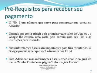 Pré-Requisitos para receber seu
pagamento
 O PIN é um número que serve para comprovar sua conta no
AdSense.
 Quando sua conta atingir pela primeira vez o valor de U$10,00 , o
Google lhe enviará uma carta pelo correio com seu PIN e as
instruções para inseri-lo.
 Suas informações fiscais são importantes para fins tributários. O
Google precisa saber que você não mora nos E.U.A.
 Para Adicionar suas informações fiscais, você deve ir na guia do
menu “Minha Conta” e na página “Informações Fiscais”.
Lucas Francisco da Matta Vegi
www.mr-bin.blogspot.com
lucasvegi@gmail.com
100
 