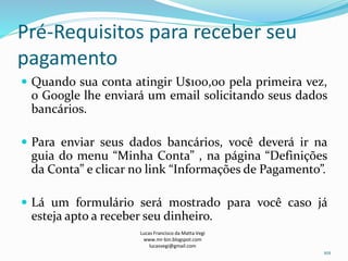 Pré-Requisitos para receber seu
pagamento
 Quando sua conta atingir U$100,00 pela primeira vez,
o Google lhe enviará um email solicitando seus dados
bancários.
 Para enviar seus dados bancários, você deverá ir na
guia do menu “Minha Conta” , na página “Definições
da Conta” e clicar no link “Informações de Pagamento”.
 Lá um formulário será mostrado para você caso já
esteja apto a receber seu dinheiro.
Lucas Francisco da Matta Vegi
www.mr-bin.blogspot.com
lucasvegi@gmail.com
101
 