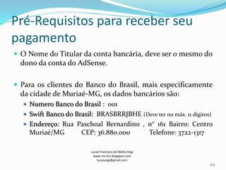 Pré-Requisitos para receber seu
pagamento
 O Nome do Titular da conta bancária, deve ser o mesmo do
dono da conta do AdSense.
 Para os clientes do Banco do Brasil, mais especificamente
da cidade de Muriaé-MG, os dados bancários são:
 Numero Banco do Brasil : 001
 Swift Banco do Brasil: BRASBRRJBHE (Deve ter no máx. 11 dígitos)
 Endereço: Rua Paschoal Bernardino , n° 161 Bairro: Centro
Muriaé/MG CEP: 36.880.000 Telefone: 3722-1317
Lucas Francisco da Matta Vegi
www.mr-bin.blogspot.com
lucasvegi@gmail.com
103
 