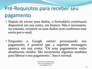 Pré-Requisitos para receber seu
pagamento
 Depois de enviar seus dados, o formulário continuará
disponível em sua conta, em branco. Não é necessário,
no entanto, reinserir os seus dados nem confirmar esse
envio por e-mail.
 Enquanto o Google estiver processando seu
pagamento, é possível que a seguinte mensagem
apareça em sua conta: “Os seus pagamentos estão
atualmente retidos. São necessárias algumas medidas
para liberar o seu pagamento.”. Isso é normal.
Lucas Francisco da Matta Vegi
www.mr-bin.blogspot.com
lucasvegi@gmail.com
104
 