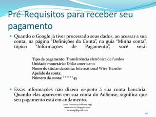 Pré-Requisitos para receber seu
pagamento
 Quando o Google já tiver processado seus dados, ao acessar a sua
conta, na página “Definições da Conta”, na guia “Minha conta”,
tópico “Informações de Pagamento”, você verá:
 Essas informações não dizem respeito à sua conta bancária.
Quando elas aparecem em sua conta do AdSense, significa que
seu pagamento está em andamento.
Lucas Francisco da Matta Vegi
www.mr-bin.blogspot.com
lucasvegi@gmail.com
105
Tipo de pagamento: Transferência eletrônica de fundos
Unidade monetária: Dólar americano
Nome do titular da conta: International Wire Transfer
Apelido da conta:
Número da conta: ******45
 