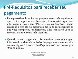 Pré-Requisitos para receber seu
pagamento
 Para que o Google emita seu pagamento no mês seguinte ao
que você completar os U$100,00 , é necessário que suas
informações fiscais, seu PIN e seus dados Bancários, sejam
enviados a eles até no máximo o dia 13 do mês seguinte ao
que você completou os U$100,00. Caso contrário você só
receberá o dinheiro no mês seguinte.
 Quando o seu pagamento for emitido, uma mensagem
informando a data de emissão do pagamento será exibida
em sua página “Histórico dos Pagamentos”, que fica na guia
“Minha Conta”.
Lucas Francisco da Matta Vegi
www.mr-bin.blogspot.com
lucasvegi@gmail.com
106
 