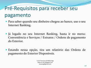 Pré-Requisitos para receber seu
pagamento
 Para saber quando seu dinheiro chegou ao banco, use o seu
Internet Banking.
 Já logado no seu Internet Banking, basta ir no menu:
Conveniência e Serviços / Extratos / Ordens de pagamento
do Exterior.
 Estando nessa opção, tira um relatório das Ordens de
pagamento do Exterior Disponíveis.
Lucas Francisco da Matta Vegi
www.mr-bin.blogspot.com
lucasvegi@gmail.com
108
 