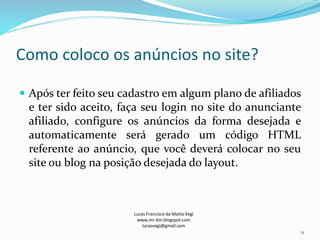 Como coloco os anúncios no site?
 Após ter feito seu cadastro em algum plano de afiliados
e ter sido aceito, faça seu login no site do anunciante
afiliado, configure os anúncios da forma desejada e
automaticamente será gerado um código HTML
referente ao anúncio, que você deverá colocar no seu
site ou blog na posição desejada do layout.
Lucas Francisco da Matta Vegi
www.mr-bin.blogspot.com
lucasvegi@gmail.com
11
 