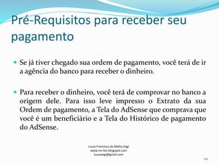 Pré-Requisitos para receber seu
pagamento
 Se já tiver chegado sua ordem de pagamento, você terá de ir
a agência do banco para receber o dinheiro.
 Para receber o dinheiro, você terá de comprovar no banco a
origem dele. Para isso leve impresso o Extrato da sua
Ordem de pagamento, a Tela do AdSense que comprava que
você é um beneficiário e a Tela do Histórico de pagamento
do AdSense.
Lucas Francisco da Matta Vegi
www.mr-bin.blogspot.com
lucasvegi@gmail.com
110
 