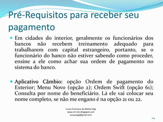 Pré-Requisitos para receber seu
pagamento
 Em cidades do interior, geralmente os funcionários dos
bancos não recebem treinamento adequado para
trabalharem com capital estrangeiro, portanto, se o
funcionário do banco não estiver sabendo como proceder,
ensine a ele como achar sua ordem de pagamento no
sistema do banco.
 Aplicativo Câmbio: opção Ordem de pagamento do
Exterior; Menu Novo (opção 2); Ordem Swift (opção 61);
Consulta por nome do beneficiário. Lá ele vai colocar seu
nome completo, se não me engano é na opção 21 ou 22.
Lucas Francisco da Matta Vegi
www.mr-bin.blogspot.com
lucasvegi@gmail.com
114
 
