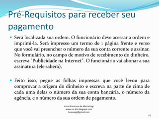 Pré-Requisitos para receber seu
pagamento
 Será localizada sua ordem. O funcionário deve acessar a ordem e
imprimi-la. Será impresso um termo de 1 página frente e verso
que você vai preencher o número da sua conta corrente e assinar.
No formulário, no campo de motivo de recebimento do dinheiro,
escreva "Publicidade na Internet". O funcionário vai abonar a sua
assinatura (ele saberá).
 Feito isso, pegue as folhas impressas que você levou para
comprovar a origem do dinheiro e escreva na parte de cima de
cada uma delas o número da sua conta bancária, o número da
agência, e o número da sua ordem de pagamento.
Lucas Francisco da Matta Vegi
www.mr-bin.blogspot.com
lucasvegi@gmail.com
115
 
