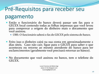 Pré-Requisitos para receber seu
pagamento
 Então o funcionário do banco deverá passar um fax para o
GECEX local contendo todas as folhas impressas que você levou
para comprovar a origem do dinheiro mais o documento que
você assinou.
 OBS: O funcionário saberá o fax do GECEX pelo sistema do banco.
 Feito isso o dinheiro cairá na sua conta em aproximadamente 2
dias úteis. Caso não cair, ligue para o GECEX para saber o que
aconteceu ou retorne ao mesmo atendente do banco para ter
esclarecimentos (geralmente você precisará retornar ao banco).
 No documento que você assinou no banco, tem o telefone do
GECEX.
Lucas Francisco da Matta Vegi
www.mr-bin.blogspot.com
lucasvegi@gmail.com
116
 