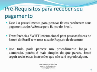 Pré-Requisitos para receber seu
pagamento
 Esse é o procedimento para pessoas físicas receberem seus
pagamentos do AdSense pelo Banco do Brasil.
 Transferências SWIFT Internacional para pessoas físicas no
Banco do Brasil tem uma taxa de R$30,00 de desconto.
 Isso tudo pode parecer um procedimento longo e
demorado, porém é mais simples do que parece, basta
seguir todas essas instruções que não terá segredo algum.
Lucas Francisco da Matta Vegi
www.mr-bin.blogspot.com
lucasvegi@gmail.com
117
 