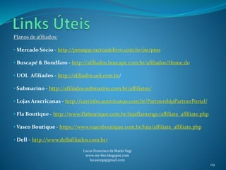 Planos de afiliados:
• Mercado Sócio - http://pmsapp.mercadolivre.com.br/jm/pms
• Buscapé & Bondfaro - http://afiliados.buscape.com.br/afiliados/Home.do
• UOL Afiliados - http://afiliados.uol.com.br/
• Submarino - http://afiliados.submarino.com.br/affiliates/
• Lojas Americanas - http://carrinho.americanas.com.br/PartnershipPartnerPortal/
• Fla Boutique - http://www.flaboutique.com.br/lojaflamengo/affiliate_affiliate.php
• Vasco Boutique - https://www.vascoboutique.com.br/loja/affiliate_affiliate.php
• Dell - http://www.dellafiliados.com.br/
Lucas Francisco da Matta Vegi
www.mr-bin.blogspot.com
lucasvegi@gmail.com
119
 