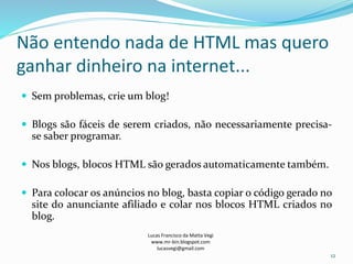 Não entendo nada de HTML mas quero
ganhar dinheiro na internet...
 Sem problemas, crie um blog!
 Blogs são fáceis de serem criados, não necessariamente precisa-
se saber programar.
 Nos blogs, blocos HTML são gerados automaticamente também.
 Para colocar os anúncios no blog, basta copiar o código gerado no
site do anunciante afiliado e colar nos blocos HTML criados no
blog.
Lucas Francisco da Matta Vegi
www.mr-bin.blogspot.com
lucasvegi@gmail.com
12
 